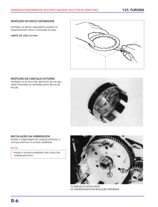 EMBREAGEM/BOMBA DE ÓLEO/MECANISMO SELETOR DE MARCHAS
8-6
INSPEÇÃO DO DISCO SEPARADOR
Verifique os discos separadores quanto ao
empenamento como é mostrado ao lado.
LIMITE DE USO: 0,2 mm
125 TURUNA
(1) ARRUELA ENTALHADA
(2) ENGRENAGEM DA REDUÇÃO PRIMÁRIA
INSPEÇÃO DA CARCAÇA EXTERNA
Verifique se as faces das aberturas da carcaça
estão marcadas ou dentadas pelos discos de
fricção.
INSTALAÇÃO DA EMBREAGEM
Instale a engrenagem da redução primária, a
carcaça externa e a arruela entalhada.
NOTA
• Instale a arruela entalhada com a face lisa
voltada para fora.
 