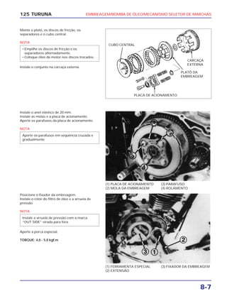 EMBREAGEM/BOMBA DE ÓLEO/MECANISMO SELETOR DE MARCHAS
8-7
125 TURUNA
Monte o platô, os discos de fricção, os
separadores e o cubo central.
NOTA
Instale o conjunto na carcaça externa.
• Empilhe os discos de fricção e os
separadores alternadamente.
• Coloque óleo de motor nos discos trocados.
(1) PLACA DE ACIONAMENTO
(2) MOLA DA EMBREAGEM
(3) PARAFUSO
(4) ROLAMENTO
(1) FERRAMENTA ESPECIAL
(2) EXTENSÃO
(3) FIXADOR DA EMBREAGEM
Instale o anel elástico de 20 mm.
Instale as molas e a placa de acionamento.
Aperte os parafusos da placa de acionamento.
NOTA
Aperte os parafusos em seqüência cruzada e
gradualmente
Posicione o fixador da embreagem.
Instale o rotor do filtro de óleo e a arruela de
pressão.
NOTA
Aperte a porca especial.
TORQUE: 4,0 - 5,0 kgf.m
Instale a arruela de pressão com a marca
“OUT SIDE” virada para fora.
CUBO CENTRAL
CARCAÇA
EXTERNA
PLATÔ DA
EMBREAGEM
PLACA DE ACIONAMENTO
 