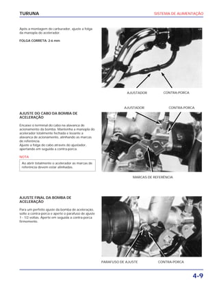 SISTEMA DE ALIMENTAÇÃO
4-9
TURUNA
Após a montagem do carburador, ajuste a folga
da manopla do acelerador.
FOLGA CORRETA: 2-6 mm
AJUSTADOR CONTRA-PORCA
AJUSTE DO CABO DA BOMBA DE
ACELERAÇÃO
Encaixe o terminal do cabo na alavanca de
acionamento da bomba. Mantenha a manopla do
acelerador totalmente fechada e levante a
alavanca de acionamento, alinhando as marcas
de referência.
Ajuste a folga do cabo através do ajustador,
apertando em seguida a contra-porca.
NOTA
Ao abrir totalmente o acelerador as marcas de
referência devem estar alinhadas.
AJUSTE FINAL DA BOMBA DE
ACELERAÇÃO
Para um perfeito ajuste da bomba de aceleração,
solte a contra-porca e aperte o parafuso de ajuste
1 - 1/2 voltas. Aperte em seguida a contra-porca
firmemente.
MARCAS DE REFERÊNCIA
PARAFUSO DE AJUSTE CONTRA-PORCA
AJUSTADOR CONTRA-PORCA
 