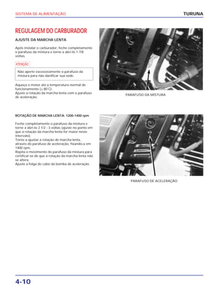 SISTEMA DE ALIMENTAÇÃO
4-10
REGULAGEM DO CARBURADOR
AJUSTE DA MARCHA LENTA
Após instalar o carburador, feche completamente
o parafuso da mistura e torne a abri-lo 1-7/8
voltas.
a
Aqueça o motor até a temperatura normal de
funcionamento (± 80˚C).
Ajuste a rotação da marcha lenta com o parafuso
de aceleração.
Não aperte excessivamente o parafuso da
mistura para não danificar sua sede.
TURUNA
PARAFUSO DA MISTURA
ROTAÇÃO DE MARCHA LENTA: 1200-1400 rpm
Feche completamente o parafuso da mistura e
torne a abri-lo 2 1/2 - 3 voltas (ajuste no ponto em
que a rotação da marcha lenta for maior neste
intervalo).
Torne a ajustar a rotação de marcha lenta,
através do parafuso de aceleração, fixando-a em
1400 rpm.
Repita o movimento do parafuso da mistura para
certificar-se de que a rotação da marcha lenta não
se altera.
Ajuste a folga do cabo da bomba de aceleração.
PARAFUSO DE ACELERAÇÃO
 