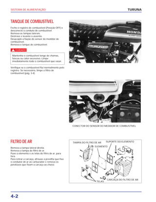SISTEMA DE ALIMENTAÇÃO
4-2
TANQUE DE COMBUSTÍVEL
Feche o registro de combustível (Posição OFF) e
desconecte o conduto de combustível.
Remova as tampas laterais.
Destrave e levante o assento.
Desacople a fiação do sensor do medidor de
combustível.
Remova o tanque de combustível.
c
Verifique se o combustível flui normalmente pelo
registro. Se necessário, limpe o filtro de
combustível (pág. 3-4).
Mantenha o combustível longe de chamas,
faíscas ou calor excessivo. Limpe
imediatamente todo o combustível que vazar.
TURUNA
CONECTOR DO SENSOR DO MEDIDOR DE COMBUSTÍVEL
FILTRO DE AR
Remova a tampa lateral direita.
Remova a tampa do filtro de ar.
Puxe o elemento e as telas do filtro de ar, para
fora.
Para retirar a carcaça, afrouxe a presilha que fixa
o condutor de ar ao carburador e remova os
parafusos que fixam a carcaça ao chassi.
TAMPA DO FILTRO DE AR SUPORTE DO ELEMENTO
ELEMENTO
TELAS
CARCAÇA DO FILTRO DE AR
 