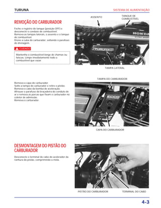 SISTEMA DE ALIMENTAÇÃO
4-3
TURUNA
REMOÇÃO DO CARBURADOR
Feche o registro do tanque (posição OFF) e
desconecte o conduto de combustível.
Remova as tampas laterais, o assento e o tanque
de combustível.
Drene a cuba do carburador, soltando o parafuso
de drenagem.
c
Mantenha o combustível longe de chamas ou
faíscas. Limpe imediatamente todo o
combustível que vazar.
TAMPA LATERAL
ASSENTO TANQUE DE
COMBUSTÍVEL
Remova a capa do carburador.
Solte a tampa do carburador e retire o pistão.
Remova o cabo da bomba de aceleração.
Afrouxe o parafuso da braçadeira do conduto de
ar e remova as porcas que fixam o carburador no
coletor de admissão.
Remova o carburador.
CAPA DO CARBURADOR
TAMPA DO CARBURADOR
DESMONTAGEM DO PISTÃO DO
CARBURADOR
Desconecte o terminal do cabo do acelerador da
ranhura do pistão, comprimindo a mola.
PISTÃO DO CARBURADOR TERMINAL DO CABO
 