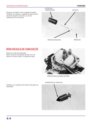 SISTEMA DE ALIMENTAÇÃO
4-4
Remova a presilha e retire a agulha do pistão.
Verifique se o pistão e a agulha não apresentam
sinais de desgaste excessivo, ou riscos.
Substitua-os se necessário.
TURUNA
TRAVA DA AGULHA PRESILHA
PISTÃO DO
CARBURADOR AGULHA
BÓIA/VÁLVULA DA CUBA/GICLÊS
Remova a cuba do carburador.
Retire o pino de articulação da bóia com um
alicate e remova a bóia e a válvula da cuba.
PINO DE ARTICULAÇÃO DA BÓIA
Verifique se a superfície da válvula está gasta ou
danificada.
SUPERFÍCIE DE CONTATO
 