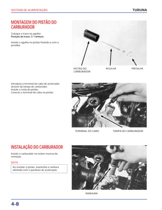 SISTEMA DE ALIMENTAÇÃO
4-8
MONTAGEM DO PISTÃO DO
CARBURADOR
Coloque a trava na agulha.
Posição da trava: 3.º ranhura.
Instale a agulha no pistão fixando-a com a
presilha.
TURUNA
PISTÃO DO
CARBURADOR
AGULHA PRESILHA
Introduza o terminal do cabo do acelerador
através da tampa do carburador.
Instale a mola do pistão.
Conecte o terminal do cabo no pistão.
TERMINAL DO CABO TAMPA DO CARBURADOR
INSTALAÇÃO DO CARBURADOR
Instale o carburador na ordem inversa da
remoção.
NOTA
Ao instalar o pistão, mantenha a ranhura
alinhada com o parafuso de aceleração.
RANHURA
 