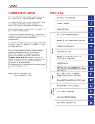 TURUNA
COMO USAR ESTE MANUAL
Este manual contém todas as informações necessárias
para a manutenção e reparos da HONDA TURUNA.
Os capítulos de 1 a 3 referem-se à motocicleta em geral
enquanto que de 4 a 15 se referem a partes da
motocicleta agrupadas de acordo com a localização.
Localize o capítulo que você pretende nesta página e vire
para a página 1 desse capítulo.
A maioria dos capítulos começam com o conjunto ou
ilustração, informações e diagnose de defeitos para esse
capítulo; as páginas seguintes detalham os
procedimentos.
Se você não conseguir localizar qual a origem do defeito,
verifique o capítulo 16 ``DIAGNOSE DE DEFEITOS`` para
uma ajuda adicional.
HONDA MOTOR DO BRASIL LTDA.
Depto. Assistência Técnica
Todas as informações, ilustrações e especificações
incluídas nesta publicação são baseadas nas
informações mais recentes disponíveis sobre o
produto no momento de autorizar a impressão.
A Honda Motor do Brasil se reserva o direito de
alterar as características do veículo, a qualquer tempo
e sem aviso prévio, sem que por isso incorra em
obrigações de qualquer espécie.
Nenhuma parte desta publicação pode ser reproduzida
sem autorização por escrito.
ÍNDICE GERAL
INFORMAÇÕES GERAIS
LUBRIFICAÇÃO
MANUTENÇÃO
SISTEMA DE ALIMENTAÇÃO
REMOÇÃO/INSTALAÇÃO DO MOTOR
CABEÇOTE/VÁLVULAS
CILINDRO/PISTÃO
EMBREAGEM/BOMBA DE ÓLEO/
SELETOR DE MARCHAS
ALTERNADOR
CARCAÇA DO MOTOR/ÁRVORE DE
MANIVELAS/TRANSMISSÃO/SISTEMA
DE PARTIDA
SISTEMA DE DIREÇÃO/RODA
DIANTEIRA/FREIO/SUSPENSÃO
RODA TRASEIRA/FREIO/SUSPENSÃO
BATERIA/SISTEMA DE CARGA
SISTEMA DE IGNIÇÃO
INTERRUPTORES/BIZINA
DIAGNOSE DE DEFEITOS
PARTE
ELÉTRICA
CHASSIMOTOR
1
2
3
4
5
6
7
8
9
10
11
12
13
14
15
16
 