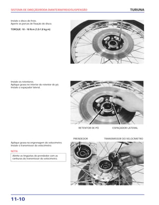 SISTEMA DE DIREÇÃO/RODA DIANTEIRA/FREIO/SUSPENSÃO
11-10
Instale o disco do freio.
Aperte as porcas de fixação do disco.
TORQUE: 10 - 18 N.m (1,0-1,8 kg.m)
TURUNA
Instale os retentores.
Aplique graxa no interior do retentor de pó.
Instale o espaçador lateral.
RETENTOR DE PÓ ESPAÇADOR LATERAL
Aplique graxa na engrenagem do velocímetro.
Instale o transmissor do velocímetro.
NOTA
Alinhe as lingüetas do prendedor com as
ranhuras do transmissor do velocímetro.
PRENDEDOR TRANSMISSOR DO VELOCÍMETRO
 