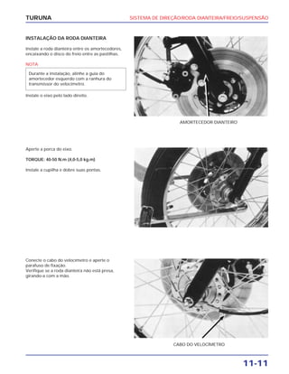SISTEMA DE DIREÇÃO/RODA DIANTEIRA/FREIO/SUSPENSÃO
11-11
TURUNA
INSTALAÇÃO DA RODA DIANTEIRA
Instale a roda dianteira entre os amortecedores,
encaixando o disco do freio entre as pastilhas.
NOTA
Instale o eixo pelo lado direito.
Durante a instalação, alinhe a guia do
amortecedor esquerdo com a ranhura do
transmissor do velocímetro.
AMORTECEDOR DIANTEIRO
Aperte a porca do eixo.
TORQUE: 40-50 N.m (4,0-5,0 kg.m)
Instale a cupilha e dobre suas pontas.
Conecte o cabo do velocímetro e aperte o
parafuso de fixação.
Verifique se a roda dianteira não está presa,
girando-a com a mão.
CABO DO VELOCÍMETRO
 