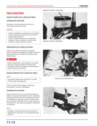 SISTEMA DE DIREÇÃO/RODA DIANTEIRA/FREIO/SUSPENSÃO
11-12
FREIO DIANTEIRO
SUBSTITUIÇÃO DO FLUÍDO DO FREIO
SANGRIA DO SISTEMA
Verifique o nível do fluído do freio com o
reservatório paralelo ao solo.
a
• Instale o diafragma e a tampa no reservatório
antes de acionar a alavanca do freio, pois o
fluído poderá espirrar.
• Evite o contato do fluído com superfícies
pintadas. Cubra o tanque de combustível
durante a manutenção do sistema.
TURUNA
MARCA DE NÍVEL INFERIOR
MARCA DE NÍVEL SUPERIOR
DRENAGEM DO FLUÍDO DO FREIO
Conecte um tubo na válvula de drenagem.
Solte a válvula de drenagem do cáliper e acione a
alavanca do freio, até que todo o fluído tenha
sido drenado.
c
Discos ou pastilhas contaminadas com fluído
do freio ou graxa reduzem a eficiência da
frenagem. Substitua pastilhas contaminadas e
limpe o disco com solvente.
VÁLVULA DE DRENAGEM
ABASTECIMENTO DO FLUÍDO DO FREIO
NOTA
Feche a válvula de drenagem, abasteça o
reservatório e instale o diafragma.
SANGRIA DO SISTEMA
Para prevenir um curso excessivo do pistão do
cáliper e vazamento do fluído do freio, mantenha
um espaço de 20 mm entre a alavanca do freio e
a manopla do acelerador. Acione a alavanca até
que não saiam mais bolhas de ar pelo orifício do
reservatório e, que haja uma pequena resistência
na alavanca.
NOTA
Verifique o nível do fluído do freio durante a
sangria para evitar que o ar seja aspirado pelo
sistema.
Use apenas fluído para freio DOT-3 ou SAE
J1703, isento de impurezas.
 