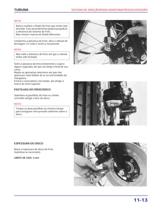 SISTEMA DE DIREÇÃO/RODA DIANTEIRA/FREIO/SUSPENSÃO
11-13
TURUNA
NOTA
Comprima a alavanca do freio, abra a válvula de
drenagem 1/2 volta e feche-a novamente.
NOTA
Solte a alavanca do freio lentamente e espere
alguns segundos até que ela atinja o final de seu
curso.
Repita as operações anteriores até que não
apareçam mais bolhas de ar na extremidade da
mangueira.
Encha o reservatório com fluído, até atingir a
marca de nível superior.
PASTILHAS DO FREIO/DISCO
Substitua as pastilhas do freio se a linha
vermelha atingir a face do disco.
NOTA
Troque as duas pastilhas ao mesmo tempo
para assegurar uma pressão uniforme sobre o
disco.
Não solte a alavanca do freio até que a válvula
tenha sido fechada.
Nunca reutilize o fluído do freio que tenha sido
drenado. Este procedimento poderá prejudicar
a eficiência do sistema do freio.
Não misture marcas de fluído diferentes.
ESPESSURA DO DISCO
Meça a espessura do disco do freio.
Substitua se necessário.
LIMITE DE USO: 3 mm
 