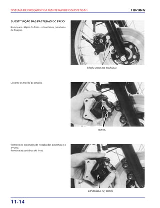 SISTEMA DE DIREÇÃO/RODA DIANTEIRA/FREIO/SUSPENSÃO
11-14
SUBSTITUIÇÃO DAS PASTILHAS DO FREIO
Remova o cáliper do freio, retirando os parafusos
de fixação.
TURUNA
PARAFUSOS DE FIXAÇÃO
Levante as travas da arruela.
TRAVA
Remova os parafusos de fixação das pastilhas e a
arruela.
Remova as pastilhas do freio.
PASTILHAS DO FREIO
 
