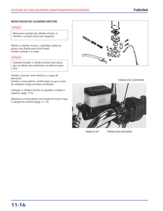 SISTEMA DE DIREÇÃO/RODA DIANTEIRA/FREIO/SUSPENSÃO
11-16
MONTAGEM DO CILINDRO MESTRE
a
Monte o cilindro mestre. Lubrifique todas as
peças com fluído para freio limpo.
Instale o pistão e a mola.
a
Instale a arruela, anel elástico e a capa de
borracha.
Instale o reservatório, certificando-se que o anel
de vedação esteja em boas condições.
Coloque o cilindro mestre no guidão e instale o
suporte. (pág. 11-5).
Abasteça o reservatório com fluído do freio e faça
a sangria do sistema (pág. 11-12).
Quando instalar o cilindro mestre não deixe
que os lábios dos retentores se dobrem para
fora.
Manuseie o pistão do cilindro mestre, o
cilindro e a mola como um conjunto.
TURUNA
MARCA UP PARAFUSO INFERIOR
PARAFUSO SUPERIOR
 