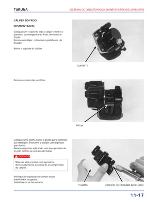 SISTEMA DE DIREÇÃO/RODA DIANTEIRA/FREIO/SUSPENSÃO
11-17
TURUNA
CÁLIPER DO FREIO
DESMONTAGEM
Coloque um recipiente sob o cáliper e retire o
parafuso da mangueira do freio, drenando o
fluído.
Remova o cáliper, retirando os parafusos de
fixação.
Retire o suporte do cáliper.
SUPORTE
Remova a mola das pastilhas.
MOLA
Coloque uma toalha sobre o pistão para controlar
sua remoção. Posicione o cáliper com o pistão
para baixo.
Remova o pistão aplicando uma leve pressão de
ar pelo orifício de entrada do fluído.
c
Verifique se o pistão e o cilindro estão
danificados ou gastos.
Substitua-os se necessário.
Não use alta pressão nem aproxime
demasiadamente a pistola de ar comprimido
do cáliper.
TOALHA ORIFÍCIO DE ENTRADA DO FLUÍDO
 