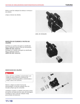 SISTEMA DE DIREÇÃO/RODA DIANTEIRA/FREIO/SUSPENSÃO
11-18
Retire o anel de vedação da ranhura e remova-o
do cilindro.
Limpe o interior do cilindro.
TURUNA
ANEL DE VEDAÇÃO
INSPEÇÃO DO CILINDRO E PISTÃO DO
CÁLIPER
Verifique se o pistão está gasto ou danificado.
Meça o diâmetro externo com um micrômetro.
LIMITE DE USO: 33,85 mm
Verifique se o cilindro está gasto ou danificado.
Meça o diâmetro interno.
LIMITE DE USO: 34,06 mm
MONTAGEM DO CÁLIPER
c
Monte o cáliper na ordem inversa da
desmontagem. O anel de vedação deve ser
trocado sempre que for removido.
Lubrifique o pistão e o cilindro com graxa a base
de silicone ou fluído do freio antes da montagem.
Certifique-se que o anel de vedação esteja
posicionado corretamente.
Disco do freio e pastilhas contaminados com
fluído ou graxa reduzem a eficiência de
frenagem. Substitua pastilhas contaminadas e
limpe o disco com solvente.
 