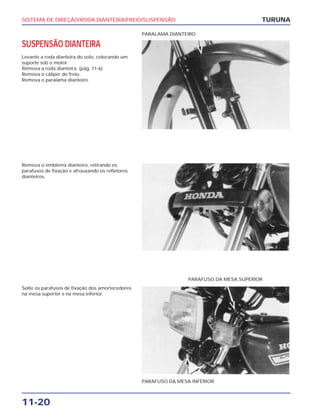 SISTEMA DE DIREÇÃO/RODA DIANTEIRA/FREIO/SUSPENSÃO
11-20
SUSPENSÃO DIANTEIRA
Levante a roda dianteira do solo, colocando um
suporte sob o motor.
Remova a roda dianteira. (pág. 11-6)
Remova o cáliper do freio.
Remova o paralama dianteiro.
TURUNA
PARALAMA DIANTEIRO
Remova o emblema dianteiro, retirando os
parafusos de fixação e afrouxando os refletores
dianteiros.
Solte os parafusos de fixação dos amortecedores
na mesa superior e na mesa inferior.
PARAFUSO DA MESA INFERIOR
PARAFUSO DA MESA SUPERIOR
 