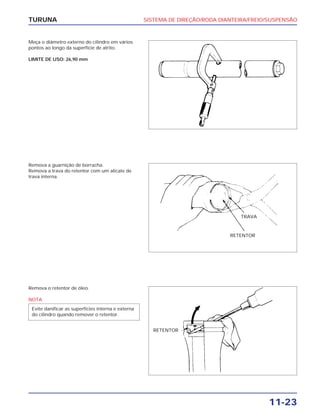 SISTEMA DE DIREÇÃO/RODA DIANTEIRA/FREIO/SUSPENSÃO
11-23
TURUNA
Meça o diâmetro externo do cilindro em vários
pontos ao longo da superfície de atrito.
LIMITE DE USO: 26,90 mm
Remova a guarnição de borracha.
Remova a trava do retentor com um alicate de
trava interna.
Remova o retentor de óleo.
NOTA
Evite danificar as superfícies interna e externa
do cilindro quando remover o retentor.
TRAVA
RETENTOR
RETENTOR
 