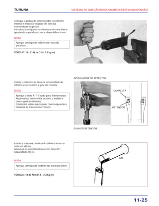 SISTEMA DE DIREÇÃO/RODA DIANTEIRA/FREIO/SUSPENSÃO
11-25
TURUNA
Coloque o pistão do amortecedor no cilindro
interno e monte o vedador de óleo na
extremidade do pistão.
Introduza o conjunto no cilindro externo e fixe-o
apertando o parafuso com a chave Allen 6 mm.
NOTA
TORQUE: 18 - 23 N.m (1.8 - 2.3 kg.m)
Aplique um líquido selante na rosca do
parafuso.
Instale o retentor de óleo na extremidade do
cilindro externo com a guia do retentor.
NOTA
Aplique o óleo ATF (Fluído para Transmissão
Automática) no retentor de óleo e instale-o
com a guia do retentor.
O retentor estará na posição correta quando a
canaleta da trava estiver visível.
GUIA DO RETENTOR
INSTALADOR DO RETENTOR
Instale a trava na canaleta do cilindro externo
com um alicate.
Abasteça os amortecedores com óleo ATF.
Capacidade: 85 cc.
NOTA
TORQUE: 18-23 N.m (1,8 - 2,3 kg.m)
Aplique um líquido vedante no parafuso Allen.
CANALETA
RETENTOR
ATF
 
