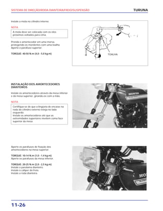 SISTEMA DE DIREÇÃO/RODA DIANTEIRA/FREIO/SUSPENSÃO
11-26
Instale a mola no cilindro interno.
NOTA
Prenda o amortecedor em uma morsa,
protegendo os mordentes com uma toalha.
Aperte o parafuso superior.
TORQUE: 40-50 N.m (4,0 - 5,0 kg.m)
A mola deve ser colocada com os elos
próximos voltados para cima.
TURUNA
INSTALAÇÃO DOS AMORTECEDORES
DIANTEIROS
Instale os amortecedores através da mesa inferior
e da mesa superior, girando-os com a mão.
NOTA
Certifique-se de que a lingüeta de encaixe na
roda do cilindro externo esteja no lado
esquerdo.
Instale os amortecedores até que as
extremidades superiores nivelem coma face
superior da mesa.
Aperte os parafusos de fixação dos
amortecedores na mesa superior.
TORQUE: 10-14 N.m (1,0 - 1,4 kg.m)
Aperte os parafusos da mesa inferior.
TORQUE: 20-25 N.m (2,0 - 2,5 kg.m)
Instale o paralama dianteiro.
Instale o cáliper do freio.
Instale a roda dianteira.
TOALHA
 