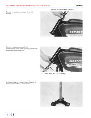 SISTEMA DE DIREÇÃO/RODA DIANTEIRA/FREIO/SUSPENSÃO
11-28
Remova a pista de esferas superior com o
extrator.
TURUNA
EXTRATOR DA PISTA DE ESFERAS
Remova a pista de esferas inferior.
Verifique se as pistas estão gastas ou danificadas
e substitua-as se necessário.
EXTRATOR DA PISTA DE ESFERAS
Verifique se a pista cônica inferior está gasta ou
danificada e substitua-a se necessário.
 