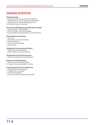 SISTEMA DE DIREÇÃO/RODA DIANTEIRA/FREIO/SUSPENSÃO
11-2
DIAGNOSE DE DEFEITOS
Direção pesada
1. Porca da coluna de direção muito apertada.
2. Rolamentos da coluna de direção danificados.
3. Rolamentos da coluna de direção presos.
4. Pressão do pneu insuficiente.
Direção desalinhada ou puxando para os lados
1. Amortecedores desalinhados.
2. Eixo ovalizado, roda mal instalada.
3. Quantidade de óleo desigual nos amortecedores.
Roda dianteira Excêntrica
1. Aro torto
2. Rolamento da roda defeituoso.
3. Pneu defeituoso.
4. Porca do eixo apertada.
5. Raios soltos
Suspensão Excessivamente Macia
1. Mola do Amortecedor fraca
2. Pouco fluído nos amortecedores
Suspensão Excessivamente Dura
1. Excesso de fluído nos amortecedores.
Ruídos no Garfo Dianteiro
1. Pouco óleo nos amortecedores
2. Fixações dos amortecedores frouxas.
Funcionamento do Freio Deficiente
1. Fluído do freio contaminado
2. Pastilhas do freio gastas
3. Disco do freio gasto
4. Cilindro e pistão do cáliper danificados.
TURUNA
 