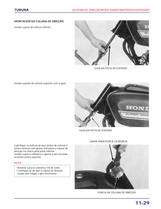 SISTEMA DE DIREÇÃO/RODA DIANTEIRA/FREIO/SUSPENSÃO
11-29
TURUNA
MONTAGEM DA COLUNA DE DIREÇÃO
Instale a pista de esferas inferior.
GUIA DA PISTA DE ESFERAS
Instale a posta de esferas superior com o guia.
GUIA DA PISTA DE ESFERAS
Lubrifique as esferas de aço, pistas de esferas e
pistas cônicas com graxa. Introduza a coluna de
direção no chassi pela parte inferior.
Instale a porca cilíndrica e aperte-a até encostar
na pista cônica superior.
NOTA
• Retorne a porca cilíndrica 1/8 de volta.
• Certifique-se de que a coluna de direção
esteja sem folgas e gire livremente.
PORCA DA COLUNA DE DIREÇÃO
CHAVE PARA PORCA CILÍNDRICA
 