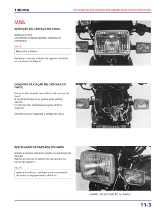 SISTEMA DE DIREÇÃO/RODA DIANTEIRA/FREIO/SUSPENSÃO
11-3
TURUNA
FAROL
REMOÇÃO DA CARCAÇA DO FAROL
Remova o farol.
Desconecte a fiação do farol, soltando os
conectores
NOTA
Remova a carcaça do farol do suporte soltando
os parafusos de fixação.
Não corte a fiação.
CONEXÃO DA FIAÇÃO NA CARCAÇA DO
FAROL
Passe os fios através dos orifícios da carcaça do
farol.
A fiação principal deve passar pelo orifício
inferior.
Os demais fios devem passar pelo orifício
superior.
Conecte os fios seguindo o código de cores.
INSTALAÇÃO DA CARCAÇA DO FAROL
Instale a carcaça do farol e aperte os parafusos de
fixação.
Alinhe as marcas de referência da carcaça do
farol e do suporte.
NOTA
Após a instalação, verifique o funcionamento
de todos os equipamentos elétricos.
PARAFUSO DE FIXAÇÃO DO FAROL
 