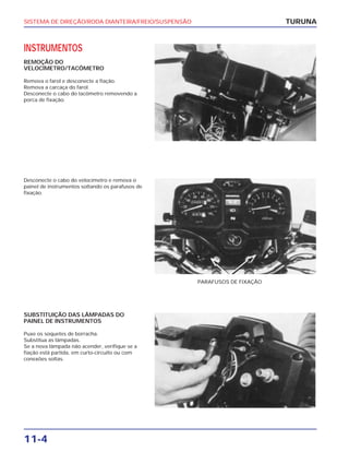 SISTEMA DE DIREÇÃO/RODA DIANTEIRA/FREIO/SUSPENSÃO
11-4
INSTRUMENTOS
REMOÇÃO DO
VELOCÍMETRO/TACÔMETRO
Remova o farol e desconecte a fiação.
Remova a carcaça do farol.
Desconecte o cabo do tacômetro removendo a
porca de fixação.
TURUNA
Desconecte o cabo do velocímetro e remova o
painel de instrumentos soltando os parafusos de
fixação.
PARAFUSOS DE FIXAÇÃO
SUBSTITUIÇÃO DAS LÂMPADAS DO
PAINEL DE INSTRUMENTOS
Puxe os soquetes de borracha.
Substitua as lâmpadas.
Se a nova lâmpada não acender, verifique se a
fiação está partida, em curto-circuito ou com
conexões soltas.
 