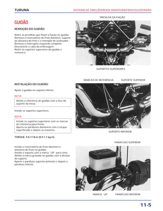 SISTEMA DE DIREÇÃO/RODA DIANTEIRA/FREIO/SUSPENSÃO
11-5
TURUNA
GUIDÃO
REMOÇÃO DO GUIDÃO
Retire as presilhas que fixam a fiação no guidão.
Remova o reservatório do freio dianteiro, suporte
da alavanca do freio e a manopla do acelerador.
Remova o interruptor esquerdo completo.
Desconecte o cabo da embreagem.
Retire os suportes superiores do guidão e
remova-o.
SUPORTES SUPERIORES
PRESILHA DA FIAÇÃO
INSTALAÇÃO DO GUIDÃO
Apoie o guidão no suporte inferior.
NOTA
Instale os suportes superiores.
NOTA
TORQUE: 9,0-11 N.m (0,9-1,1 kg.m)
Instale os suportes superiores com as marcas
de referência para frente.
Aperte os parafusos dianteiros com o torque
especificado e depois os traseiros.
Alinhe a referência do guidão com a face do
suporte da mesa.
SUPORTE INFERIOR
MARCAS DE REFERÊNCIA SUPORTE SUPERIOR
Instale o reservatório do freio dianteiro e
alavanca do freio no guidão.
Instale o suporte com a marca ``UP`` para cima.
Alinhe a marca gravada no guidão com a divisão
do suporte.
Aperte o parafuso superior primeiro e depois o
parafuso inferior.
MARCA ``UP`` PARAFUSO INFERIOR
PARAFUSO SUPERIOR
 