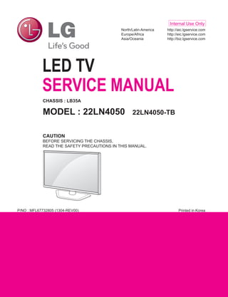 Printed in KoreaP/NO : MFL67732805 (1304-REV00)
LED TV
SERVICE MANUAL
North/Latin America	 http://aic.lgservice.com
Europe/Africa	 http://eic.lgservice.com
Asia/Oceania	 http://biz.lgservice.com
Internal Use Only
CHASSIS : LB35A
MODEL : 22LN4050 22LN4050-TB
CAUTION
BEFORE SERVICING THE CHASSIS,
READ THE SAFETY PRECAUTIONS IN THIS MANUAL.
 