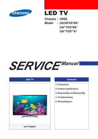 LED TV
SERVICE Manual
LED TV Contents
1. Precautions
2. Product specifications
3. Disassembly and Reassembly
4. Troubleshooting
5. Wiring Diagram
UA**F5500A*
Chassis : U85A
Model : UA32F45*0A*
UA**F53*0A*
UA**F55**A*
 