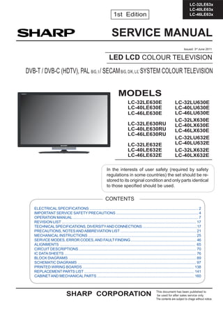 1
LC-32LE63x
LC-40LE63x
LC-46LE63x
SERVICE MANUAL
LED LCD COLOUR TELEVISION
DVB-T / DVB-C (HDTV), PAL B/G, I / SECAMB/G, D/K, L/L’ SYSTEM COLOUR TELEVISION
1st Edition
In the interests of user safety (required by safety
regulations in some countries) the set should be re-
stored to its original condition and only parts identical
to those speciﬁed should be used.
CONTENTS
ELECTRICAL SPECIFICATIONS .......................................................................................................... 2
IMPORTANT SERVICE SAFETY PRECAUTIONS ................................................................................. 4
OPERATION MANUAL ........................................................................................................................... 7
REVISION LIST ................................................................................................................................. 17
TECHNICALSPECIFICATIONS, DIVERSITYAND CONNECTIONS ........................................................17
PRECAUTIONS, NOTESANDABBREVIATION LIST ............................................................................ 21
MECHANICAL INSTRUCTIONS ......................................................................................................... 25
SERVICE MODES, ERROR CODES,AND FAULT FINDING .................................................................. 46
ALIGNMENTS .................................................................................................................................. 65
CIRCUIT DESCRIPTIONS .................................................................................................................. 70
IC DATASHEETS ................................................................................................................................. 76
BLOCK DIAGRAMS ............................................................................................................................ 89
SCHEMATIC DIAGRAMS ................................................................................................................... 97
PRINTED WIRING BOARDS ............................................................................................................. 138
REPLACEMENT PARTS LIST ............................................................................................................ 141
CABINETAND MECHANICAL PARTS ................................................................................................ 160
Issued: 3rd
June 2011
LC-32LU630E
LC-40LU630E
LC-46LU630E
LC-32LX630E
LC-40LX630E
LC-46LX630E
LC-32LU632E
LC-40LU632E
LC-32LX632E
LC-40LX632E
MODELS
LC-32LE630E
LC-40LE630E
LC-46LE630E
LC-32LE630RU
LC-40LE630RU
LC-46LE630RU
LC-32LE632E
LC-40LE632E
LC-46LE632E
SHARP CORPORATION This document has been published to
be used for after sales service only.
The contents are subject to chage without notice.
 