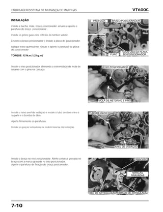 VT600C
7-10
INSTALAÇÃO
Instale a bucha, mola, braço posicionador, arruela e aperte o
parafuso do braço posicionador .
Instale os pinos guias nos orifícios do tambor seletor.
Levante o braço posicionador e instale a placa do posicionador.
Aplique trava química nas roscas e aperte o parafuso da placa
do posicionador.
TORQUE: 12 N.m (1,2 kg.m)
Instale o eixo posicionador alinhando a extremidade da mola de
retorno com o pino na carcaça.
Instale o novo anel de vedação e instale o tubo de óleo entre o
suporte e a bomba de óleo.
Aperte firmemente os parafusos.
Instale as peças removidas na ordem inversa da remoção.
Instale o braço no eixo posicionador. Alinhe a marca gravada no
braço com a marca gravada no eixo posicionador.
Aperte o parafuso de fixação do braço posicionador.
EMBREAGEM/SISTEMA DE MUDANÇA DE MARCHAS
MOLA DE RETORNO E PINO
TUBO DE ÓLEO
ANEL DE VEDAÇÃO
PARAFUSO
MARCAS
GRAVADAS
EIXO DE ARTICULAÇÃO BRAÇO DE ARTICULAÇÃO
EIXO POSICIONADOR
BRAÇO POSICIONADOR
PARAFUSO DA PLACA
DO POSICIONADORFURO
PINO GUIA
 