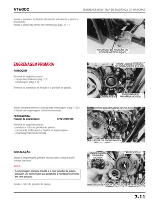 VT600C EMBREAGEM/SISTEMA DE MUDANÇA DE MARCHAS
7-11
Instale o parafuso de fixação do eixo de articulação e aperte-o
firmemente.
Instale a tampa do pinhão de transmissão (pág. 13-17)
ENGRENAGEM PRIMÁRIA
REMOÇÃO
Remova as seguintes peças:
– Tampa lateral direita (pág. 7-3)
– Embreagem (pág. 7-4)
Remova os parafusos de fixação e o gerador de pulsos.
Instale temporariamente a carcaça da embreagem (pág.7-13) e
o fixador de engrenagens conforme mostrado.
FERRAMENTA:
Fixador de engrenagem 07724-0010100
Remova as seguintes peças:
– parafuso e rotor do gerador de pulsos.
– carcaça da embreagem e fixador de engrenagens.
– engrenagem primária movida.
INSTALAÇÃO
Instale a engrenagem primária movida com a marca “OUT”
voltada para fora.
NOTA
Instale o rotor do gerador de pulsos.
A engrenagem primária movida e o rotor gerador de pulsos
possuem um dente maior que possibilita a montagem somente
em uma posição.
PARAFUSO DE FIXAÇÃO DO
EIXO DE ARTICULAÇÃO
PARAFUSO DE FIXAÇÃO
DO GERADOR DE PULSOS
EMBREAGEM
MARCA”OUT”
ROTOR DO GERADOR DE PULSOS REFERÊNCIAS
ROTOR DO GERADOR DE PULSOS
ENGRENAGEM
PRIMÁRIA MOVIDA
FIXADOR DE ENGRENAGEM
ENGRENAGEM
PRIMÁRIA
MOVIDA
 