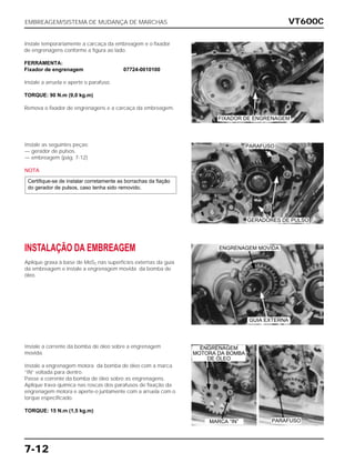 VT600C
7-12
Instale temporariamente a carcaça da embreagem e o fixador
de engrenagens conforme a figura ao lado.
FERRAMENTA:
Fixador de engrenagem 07724-0010100
Instale a arruela e aperte o parafuso.
TORQUE: 90 N.m (9,0 kg.m)
Remova o fixador de engrenagens e a carcaça da embreagem.
Instale as seguintes peças:
— gerador de pulsos.
— embreagem (pág. 7-12)
NOTA
Certifique-se de instalar corretamente as borrachas da fiação
do gerador de pulsos, caso tenha sido removido.
INSTALAÇÃO DA EMBREAGEM
Aplique graxa à base de MoS2 nas superfícies externas da guia
da embreagem e instale a engrenagem movida da bomba de
óleo.
Instale a corrente da bomba de óleo sobre a engrenagem
movida.
Instale a engrenagem motora da bomba de óleo com a marca
“IN” voltada para dentro.
Passe a corrente da bomba de óleo sobre as engrenagens.
Aplique trava química nas roscas dos parafusos de fixação da
engrenagem motora e aperte-o juntamente com a arruela com o
torque especificado.
TORQUE: 15 N.m (1,5 kg.m)
EMBREAGEM/SISTEMA DE MUDANÇA DE MARCHAS
GERADORES DE PULSO
ENGRENAGEM MOVIDA
GUIA EXTERNA
MARCA “IN” PARAFUSO
ENGRENAGEM
MOTORA DA BOMBA
DE ÓLEO
FIXADOR DE ENGRENAGEM
PARAFUSO
 