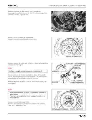 VT600C EMBREAGEM/SISTEMA DE MUDANÇA DE MARCHAS
7-13
Alinhe as ranhuras da guia externa com o ressalto da
engrenagem movida da bomba de óleo. Gire a engrenagem e a
corrente e encaixe a guia no eixo.
Instale a carcaça externa da embreagem.
Instale a arruela de encosto na árvore primária.
Instale o assento da mola, mola Judder e o disco de fricção B na
carcaça da embreagem.
NOTA
Instale os discos de fricção, separadores, disco de fricção A,
placas, discos e placa de pressão na carcaça da embreagem e
instale o platô da embreagem como um conjunto.
Alinhe as lingüetas do disco B com as ranhuras da carcaça da
embreagem.
Verifique a posição correta do assento, mola e disco B.
NOTA
Instale a arruela na árvore primária.
Instale a arruela de pressão na árvore primária com a marca
“OUT SIDE” voltada para fora.
• Monte alternadamente os discos e separadores conforme a
figura ao lado.
• Passe uma camada de óleo limpo nas superfícies do novo
disco de fricção.
RESSALTO
ARRUELA DE ENCOSTO
MARCA “OUT SIDE”ARRUELA DE PRESSÃO
ARRUELA
LINGÜETA
DISCO B
ASSENTO DA MOLA
MOLA JUDDER
RANHURA SEPARADORES
(6 PEÇAS)
DISCO A
(6 PEÇAS)
 