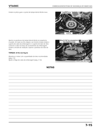 VT600C EMBREAGEM/SISTEMA DE MUDANÇA DE MARCHAS
7-15
Instale os pinos guia e a junta da tampa lateral direita nova.
Aperte os parafusos da tampa lateral direita na seqüência
cruzada, em duas ou três etapas e ao mesmo tempo instale o
suporte do cabo da embreagem e o suporte do tubo de óleo.
Conecte o cabo no braço de acionamento da embreagem.
Instale a arruela de vedação e aperte o parafuso do tubo de
óleo.
TORQUE: 23 N.m (2,3 kg.m)
Abasteça o motor com a quantidade de óleo recomendada.
(pág. 2-3)
Ajuste a folga do cabo da embreagem (pág. 3-16).
NOTAS
PINOS GUIA
JUNTA
SUPORTE
PARAFUSO DE ÓLEO
BRAÇO DE ACIONAMENTO
DA EMBREAGEM
 