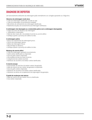 VT600C
7-2
DIAGNOSE DE DEFEITOS
Um funcionamento deficiente da embreagem pode normalmente ser corrigido ajustando-se a folga livre.
Alavanca da embreagem muito dura.
• Cabo da embreagem danificado, torcido ou sujo.
• Cabo da embreagem incorretamente instalado.
• Mecanismo de acionamento da embreagem danificado.
• Rolamento da placa de acionamento da embreagem defeituoso.
A embreagem não desengata ou a motocicleta patina com a embreagem desengatada.
• Folga excessiva da alavanca da embreagem.
•. Separadores empenados.
• Nível do óleo muito alto, viscosidade incorreta ou uso de aditivo.
• Verifique quanto a presença de aditivo no óleo.
A embreagem patina
• Braço de acionamento da embreagem preso.
• Discos da embreagem gastos.
• Molas da embreagem fracas.
• Não há folga na alavanca.
• Verifique quanto a presença de aditivo no óleo.
Mudança de marcha difícil
• Cabo da embreagem ajustado incorretamente.
• Garfo seletor danificado ou empenado.
• Eixo do garfo seletor empenado.
• Viscosidade do óleo do motor incorreta.
• Conjunto do eixo seletor incorreto.
• Ranhuras do excêntrico do tambor seletor danificadas.
A marcha escapa
• Posicionador de marchas do tambor seletor desgastado.
• Mola de retorno do eixo seletor desgastada ou quebrada.
• Eixo do garfo seletor empenado.
• Ranhuras do excêntrico do tambor seletor danificadas.
• Ranhuras ou dentes de acoplamento da engrenagem desgastados.
O pedal de mudanças não retorna
• Mola de retorno do eixo seletor fraca ou danificada.
• Eixo seletor empenado.
EMBREAGEM/SISTEMA DE MUDANÇA DE MARCHAS
 