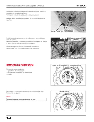 VT600C
7-4
Verifique o rolamento de agulhas quanto a desgaste, danos ou
desajuste na tampa lateral direita.
Verifique o vedador de pó quanto a fadiga ou danos.
Aplique graxa nos lábios do vedador de pó e no rolamento de
agulhas.
Instale o eixo de acionamento da embreagem, pino elástico e
mola de retorno.
Prenda firmemente a extremidade da mola na lingüeta da tampa
e gire o eixo de acionamento da embreagem.
Instale a tampa do eixo de acionamento alinhando a
extremidade com a ranhura do eixo de acionamento.
REMOÇÃO DA EMBREAGEM
Remova as seguintes peças:
— parafusos da embreagem
— placa de acionamento da embreagem
— molas
Desentorte a trava da porca da embreagem utilizando uma
ferramenta adequada.
NOTA
Cuidado para não danificar as roscas do eixo.
EMBREAGEM/SISTEMA DE MUDANÇA DE MARCHAS
PLACA DE ACIONAMENTO DA EMBREAGEM
VEDADOR DE PÓ
MOLA EXTREMIDADE
DA MOLA
PINO ELÁSTICO
TAMPA DO EIXO
DE ACIONAMENTO
ROLAMENTO
DE AGULHAS
DESENTORTE
 