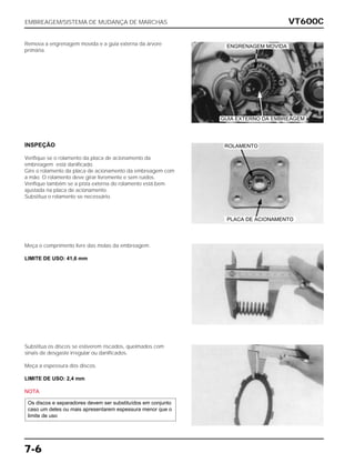 VT600C
7-6
Remova a engrenagem movida e a guia externa da árvore
primária.
INSPEÇÃO
Verifique se o rolamento da placa de acionamento da
embreagem está danificado.
Gire o rolamento da placa de acionamento da embreagem com
a mão. O rolamento deve girar livremente e sem ruídos.
Verifique também se a pista externa do rolamento está bem
ajustada na placa de acionamento.
Substitua o rolamento se necessário.
Meça o comprimento livre das molas da embreagem.
LIMITE DE USO: 41,6 mm
Substitua os discos se estiverem riscados, queimados com
sinais de desgaste irregular ou danificados.
Meça a espessura dos discos.
LIMITE DE USO: 2,4 mm
NOTA
Os discos e separadores devem ser substituídos em conjunto
caso um deles ou mais apresentarem espessura menor que o
limite de uso
EMBREAGEM/SISTEMA DE MUDANÇA DE MARCHAS
PLACA DE ACIONAMENTO
GUIA EXTERNO DA EMBREAGEM
ROLAMENTO
ENGRENAGEM MOVIDA
 