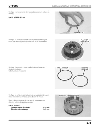 VT600C EMBREAGEM/SISTEMA DE MUDANÇA DE MARCHAS
7-7
Verifique o empenamento dos separadores com um cálibre de
lâminas.
LIMITE DE USO: 0,3 mm
Verifique se as faces das ranhuras do platô da embreagem
estão marcadas ou dentadas pelas placas da embreagem.
Verifique o assento e a mola Judder quanto a distorção
desgaste ou danos.
Substitua-os se necessário.
Verifique se as faces das ranhuras da carcaça da embreagem
estão marcadas ou dentadas pelos discos de fricção.
Meça o diâmetro interno da carcaça da embreagem e o
diâmetro externo da guia da carcaça.
LIMITE DE USO:
Diâmetro interno da carcaça 32,10 mm
Diâmetro externo da guia 31,93 mm
SEPARADOR
MOLA JUDDER ASSENTO
DA MOLA
PLATÔ DA
EMBREAGEM
CARCAÇA DA EMBREAGEM
 
