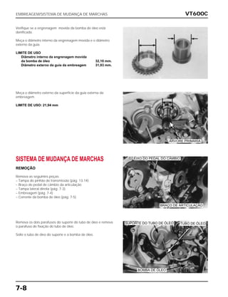 VT600C
7-8
Verifique se a engrenagem movida da bomba de óleo está
danificada.
Meça o diâmetro interno da engrenagem movida e o diâmetro
externo da guia.
LIMITE DE USO
Diâmetro interno da engrenagem movida
da bomba de óleo 32,10 mm.
Diâmetro externo da guia da embreagem 31,93 mm.
Meça o diâmetro externo da superfície da guia externa da
embreagem.
LIMITE DE USO: 21,94 mm
SISTEMA DE MUDANÇA DE MARCHAS
REMOÇÃO
Remova as seguintes peças:
– Tampa do pinhão de transmissão (pág. 13-14)
– Braço do pedal de câmbio da articulação
– Tampa lateral direita (pág .7-3)
– Embreagem (pág. 7-4)
– Corrente da bomba de óleo (pág. 7-5)
Remova os dois parafusos do suporte do tubo de óleo e remova
o parafuso de fixação do tubo de óleo.
Solte o tubo de óleo do suporte e a bomba de óleo.
EMBREAGEM/SISTEMA DE MUDANÇA DE MARCHAS
ÁRVORE PRIMÁRIA
EIXO DO PEDAL DO CÂMBIO
BRAÇO DE ARTICULAÇÃO
SUPORTE DO TUBO DE ÓLEO TUBO DE ÓLEO
BOMBA DE ÓLEO
 