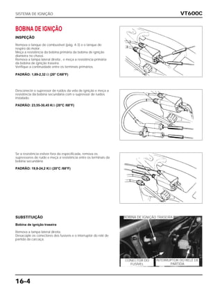 VT600C
16-4
BOBINA DE IGNIÇÃO
INSPEÇÃO
Remova o tanque de combustível (pág. 4-3) e o tanque de
respiro do motor.
Meça a resistência da bobina primária da bobina de ignição
dianteira no chassi.
Remova a tampa lateral direita , e meça a resistência primária
da bobina de ignição traseira.
Verifique a continuidade entre os terminais primários.
PADRÃO: 1,89-2,32 ⍀ (20° C/68°F)
Desconecte o supressor de ruídos da vela de ignição e meça a
resistência da bobina secundária com o supressor de ruídos
instalado.
PADRÃO: 23,55-30,45 K⍀ (20°C /68°F)
Se a resistência estiver fora da especificada, remova os
supressores de ruído e meça a resistência entre os terminais da
bobina secundária
PADRÃO: 19,8-24,2 K⍀ (20°C /68°F)
SUBSTITUIÇÃO
Bobina de ignição traseira
Remova a tampa lateral direita.
Desacople os conectores dos fusíveis e o interruptor do relé de
partida da carcaça.
SISTEMA DE IGNIÇÃO
BOBINA DE IGNIÇÃO TRASEIRA
INTERRUPTOR DO RELÉ DE
PARTIDA
CONECTOR DO
FUSÍVEL
 