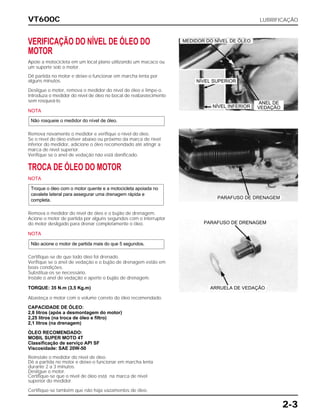 VT600C LUBRIFICAÇÃO
2-3
VERIFICAÇÃO DO NÍVEL DE ÓLEO DO
MOTOR
Apoie a motocicleta em um local plano utilizando um macaco ou
um suporte sob o motor.
Dê partida no motor e deixe-o funcionar em marcha lenta por
alguns minutos.
Desligue o motor, remova o medidor do nível de óleo e limpe-o.
Introduza o medidor do nível de óleo no bocal de reabastecimento
sem rosqueá-lo.
NOTA
Remova novamente o medidor e verifique o nível do óleo.
Se o nível do óleo estiver abaixo ou próximo da marca de nível
inferior do medidor, adicione o óleo recomendado até atingir a
marca de nível superior.
Verifique se o anel de vedação não está danificado.
TROCA DE ÓLEO DO MOTOR
NOTA
Remova o medidor do nível de óleo e o bujão de drenagem.
Acione o motor de partida por alguns segundos com o interruptor
do motor desligado para drenar completamente o óleo.
NOTA
Certifique-se de que todo óleo foi drenado.
Verifique se o anel de vedação e o bujão de drenagem estão em
boas condições.
Substitua-os se necessário.
Instale o anel de vedação e aperte o bujão de drenagem.
TORQUE: 35 N.m (3,5 Kg.m)
Abasteça o motor com o volume correto do óleo recomendado.
CAPACIDADE DE ÓLEO:
2,8 litros (após a desmontagem do motor)
2,25 litros (na troca de óleo e filtro)
2,1 litros (na drenagem)
ÓLEO RECOMENDADO:
MOBIL SUPER MOTO 4T
Classificação de serviço API SF
Viscosidade: SAE 20W-50
Reinstale o medidor do nível de óleo.
Dê a partida no motor e deixe-o funcionar em marcha lenta
durante 2 a 3 minutos.
Desligue o motor.
Certifique-se que o nível de óleo está na marca de nível
superior do medidor.
Certifique-se também que não haja vazamentos de óleo.
Não acione o motor de partida mais do que 5 segundos.
Troque o óleo com o motor quente e a motocicleta apoiada no
cavalete lateral para assegurar uma drenagem rápida e
completa.
Não rosqueie o medidor do nível de óleo.
ANEL DE
VEDAÇÃO
PARAFUSO DE DRENAGEM
PARAFUSO DE DRENAGEM
ARRUELA DE VEDAÇÃO
MEDIDOR DO NÍVEL DE ÓLEO
NÍVEL SUPERIOR
NÍVEL INFERIOR
 