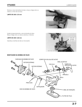 VT600C LUBRIFICAÇÃO
2-7
Remova o eixo da bomba de óleo e meça a folga entre os
rotores e a face da carcaça.
LIMITE DE USO: 0,10 mm
Instale temporariamente o eixo da bomba de óleo.
Meça a folga entre os rotores externos e internos.
LIMITE DE USO: 0,20 mm
Substitua a bomba de óleo se necessário.
EIXO DA
BOMBA
DE ÓLEO
ROTOR INTERNO
MONTAGEM DA BOMBA DE ÓLEO
CARCAÇA DA BOMBA DE ÓLEO
ROTOR EXTERNO
ROTOR INTERNO
CORPO DA VÁLVULA DE ALÍVIO
VÁLVULA
ANEL ELÁSTICO
TAMPA DA
VÁLVULA DE ALÍVIO
ARRUELA
MOLA
ANEL DE VEDAÇÃO
FILTRO DE TELA
ESPAÇADOR
EIXO DA BOMBA DE ÓLEO
PINO GUIA
 