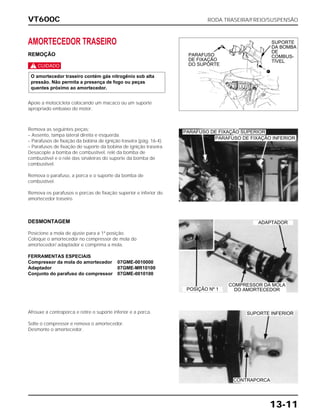 VT600C RODA TRASEIRA/FREIO/SUSPENSÃO
13-11
AMORTECEDOR TRASEIRO
REMOÇÃO
c
Apoie a motocicleta colocando um macaco ou um suporte
apropriado embaixo do motor.
O amortecedor traseiro contém gás nitrogênio sob alta
pressão. Não permita a presença de fogo ou peças
quentes próximo ao amortecedor.
Remova as seguintes peças:
– Assento, tampa lateral direita e esquerda.
– Parafusos de fixação da bobina de ignição traseira (pág. 16-4).
– Parafusos de fixação do suporte da bobina de ignição traseira.
Desacople a bomba de combustível, relé da bomba de
combustível e o relé das sinaleiras do suporte da bomba de
combustível.
Remova o parafuso, a porca e o suporte da bomba de
combustível.
Remova os parafusos e porcas de fixação superior e inferior do
amortecedor traseiro.
DESMONTAGEM
Posicione a mola de ajuste para a 1ª posição.
Coloque o amortecedor no compressor de mola do
amortecedor/ adaptador e comprima a mola.
FERRAMENTAS ESPECIAIS
Compressor da mola do amortecedor 07GME-0010000
Adaptador 07GME-MR10100
Conjunto do parafuso do compressor 07GME-0010100
Afrouxe a contraporca e retire o suporte inferior e a porca.
Solte o compressor e remova o amortecedor.
Desmonte o amortecedor.
ADAPTADOR
POSIÇÃO Nº 1
SUPORTE INFERIOR
CONTRAPORCA
COMPRESSOR DA MOLA
DO AMORTECEDOR
PARAFUSO DE FIXAÇÃO INFERIOR
PARAFUSO DE FIXAÇÃO SUPERIOR
PARAFUSO
DE FIXAÇÃO
DO SUPORTE
SUPORTE
DA BOMBA
DE
COMBUS-
TÍVEL
 