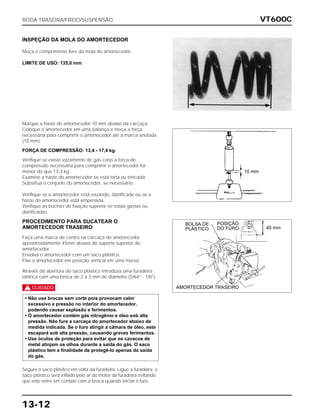 VT600C
13-12
INSPEÇÃO DA MOLA DO AMORTECEDOR
Meça o comprimento livre da mola do amortecedor.
LIMITE DE USO: 135,0 mm
Marque a haste do amortecedor 10 mm abaixo da carcaça.
Coloque o amortecedor em uma balança e meça a força
necessária para comprimir o amortecedor até a marca anotada
(10 mm).
FORÇA DE COMPRESSÃO: 13,4 - 17,4 kg.
Verifique se existe vazamento de gás caso a força de
compressão necessária para comprimir o amortecedor for
menor do que 13,3 kg.
Examine a haste do amortecedor se está torta ou trincada.
Substitua o conjunto do amortecedor, se necessário.
Verifique se o amortecedor está vazando, danificado ou se a
haste do amortecedor está empenada.
Verifique as buchas de fixação superior se estão gastas ou
danificadas.
PROCEDIMENTO PARA SUCATEAR O
AMORTECEDOR TRASEIRO
Faça uma marca de centro na carcaça do amortecedor
aproximadamente 45mm abaixo do suporte superior do
amortecedor.
Envolva o amortecedor com um saco plástico.
Fixe o amortecedor em posição vertical em uma morsa.
Através da abertura do saco plástico introduza uma furadeira
elétrica com uma broca de 2 a 3 mm de diâmetro (5/64” - 1/8”).
c
Segure o saco plástico em volta da furadeira. Ligue a furadeira; o
saco plástico será inflado pelo ar do motor da furadeira evitando
que este entre em contato com a broca quando iniciar o furo.
• Não use brocas sem corte pois provocam calor
excessivo e pressão no interior do amortecedor,
podendo causar explosão e ferimentos.
• O amortecedor contém gás nitrogênio e óleo sob alta
pressão. Não fure a carcaça do amortecedor abaixo da
medida indicada. Se o furo atingir a câmara de óleo, este
escapará sob alta pressão, causando graves ferimentos.
• Use óculos de proteção para evitar que os cavacos de
metal atinjam os olhos durante a saída do gás. O saco
plástico tem a finalidade de protegê-lo apenas da saída
do gás.
RODA TRASEIRA/FREIO/SUSPENSÃO
10 mm
45 mm
BOLSA DE
PLÁSTICO
POSIÇÃO
DO FURO
AMORTECEDOR TRASEIRO
 