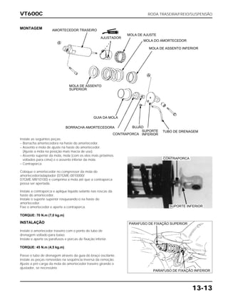 VT600C RODA TRASEIRA/FREIO/SUSPENSÃO
13-13
MONTAGEM
Instale as seguintes peças:
– Borracha amortecedora na haste do amortecedor.
– Assento e mola de ajuste na haste do amortecedor.
(Ajuste a mola na posição mais macia de uso).
– Assento superior da mola, mola (com os elos mais próximos
voltados para cima) e o assento inferior da mola.
– Contraporca
Coloque o amortecedor no compressor da mola do
amortecedor/adaptador (07GME-0010000/
07GME-MR10100) e comprima a mola até que a contraporca
possa ser apertada.
Instale a contraporca e aplique líquido selante nas roscas da
haste do amortecedor.
Instale o suporte superior rosqueando-o na haste do
amortecedor.
Fixe o amortecedor e aperte a contraporca.
TORQUE: 70 N.m (7,0 kg.m)
INSTALAÇÃO
Instale o amortecedor traseiro com o ponto do tubo de
drenagem voltado para baixo.
Instale e aperte os parafusos e porcas de fixação inferior.
TORQUE: 45 N.m (4,5 kg.m)
Passe o tubo de drenagem através da guia do braço oscilante.
Instale as peças removidas na seqüência inversa da remoção.
Ajuste a pré-carga da mola do amortecedor traseiro girando o
ajustador, se necessário.
CONTRAPORCA
SUPORTE INFERIOR
PARAFUSO DE FIXAÇÃO SUPERIOR
PARAFUSO DE FIXAÇÃO INFERIOR
AMORTECEDOR TRASEIRO
AJUSTADOR
MOLA DE AJUSTE
MOLA DO AMORTECEDOR
MOLA DE ASSENTO INFERIOR
TUBO DE DRENAGEMSUPORTE
INFERIOR
BUJÃO
CONTRAPORCA
BORRACHA AMORTECEDORA
GUIA DA MOLA
MOLA DE ASSENTO
SUPERIOR
GRAXA
 