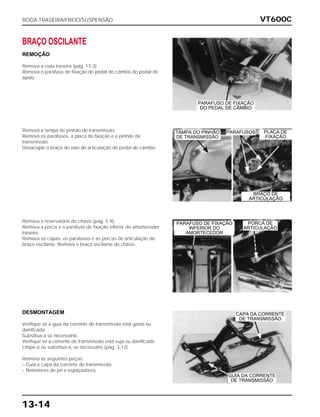 VT600C
13-14
BRAÇO OSCILANTE
REMOÇÃO
Remova a roda traseira (pág. 13-3).
Remova o parafuso de fixação do pedal do câmbio do pedal de
apoio.
Remova a tampa do pinhão de transmissão.
Remova os parafusos, a placa de fixação e o pinhão de
transmissão.
Desacople o braço do eixo de articulação do pedal do câmbio.
Remova o reservatório do chassi (pág. 5-9).
Remova a porca e o parafuso de fixação inferior do amortecedor
traseiro.
Remova as capas, os parafusos e as porcas de articulação do
braço oscilante. Remova o braço oscilante do chassi.
DESMONTAGEM
Verifique se a guia da corrente de transmissão está gasta ou
danificada.
Substitua-a se necessário.
Verifique se a corrente de transmissão está suja ou danificada.
Limpe-a ou substitua-a, se necessário (pág. 3-12).
Remova as seguintes peças:
– Guia e capa da corrente de transmissão.
– Retentores de pó e espaçadores.
RODA TRASEIRA/FREIO/SUSPENSÃO
BRAÇO DE
ARTICULAÇÃO
PARAFUSOS
PORCA DE
ARTICULAÇÃO
CAPA DA CORRENTE
DE TRANSMISSÃO
GUIA DA CORRENTE
DE TRANSMISSÃO
PLACA DE
FIXAÇÃO
TAMPA DO PINHÃO
DE TRANSMISSÃO
PARAFUSO DE FIXAÇÃO
INFERIOR DO
AMORTECEDOR
PARAFUSO DE FIXAÇÃO
DO PEDAL DE CÂMBIO
 