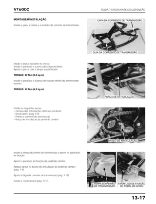 VT600C RODA TRASEIRA/FREIO/SUSPENSÃO
13-17
MONTAGEM/INSTALAÇÃO
Instale a guia, a tampa e o protetor da corrente de transmissão.
Instale o braço oscilante no chassi.
Instale o parafuso e a porca do braço oscilante.
Aperte a porca com o torque especificado.
TORQUE: 90 N.m (9,0 kg.m)
Instale o parafuso e a porca de fixação inferior do amortecedor
traseiro.
TORQUE: 45 N.m (4,5 kg.m)
Instale as seguintes peças:
– Tampas das articulações do braço oscilante.
– Reservatório (pág. 5-9)
– Pinhão e corrente de transmissão
– Braço de articulação do pedal do câmbio
Instale a tampa do pinhão de transmissão e aperte os parafusos
de fixação.
Aperte o parafuso de fixação do pedal do câmbio.
Aplique graxa na bucha de articulação do pedal de câmbio
(pág. 7-9)
Ajuste a folga da corrente de transmissão (pág. 3-11).
Instale a roda traseira (pág. 13-7).
CAPA DA CORRENTE DE TRANSMISSÃO
GUIA DA CORRENTE DE TRANSMISSÃO
PORCA DE ARTICULAÇÃO
BRAÇO DE ARTICULAÇÃO
TAMPA DO PINHÃO
DE TRANSMISSÃO
PARAFUSO DE FIXAÇÃO
DO PEDAL DE APOIO
 