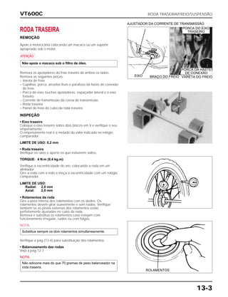 VT600C RODA TRASEIRA/FREIO/SUSPENSÃO
13-3
RODA TRASEIRA
REMOÇÃO
Apoie a motocicleta colocando um macaco ou um suporte
apropriado sob o motor.
a
Remova os ajustadores do freio traseiro de ambos os lados.
Remova as seguintes peças:
– Vareta do freio
– Cupilhas, porca, arruelas lisas e parafuso da haste de conexão
do freio.
– Porca do eixo, buchas ajustadoras, espaçador lateral e o eixo
traseiro.
– Corrente de transmissão da coroa de transmissão
– Roda traseira
– Painel do freio do cubo da roda traseira
Não apoie o macaco sob o filtro de óleo.
INSPEÇÃO
• Eixo traseiro
Coloque o eixo traseiro sobre dois blocos em V e verifique o seu
empenamento.
O empenamento real é a metade do valor indicado no relógio
comparador.
LIMITE DE USO: 0,2 mm
• Roda traseira
Verifique os raios e aperte os que estiverem soltos.
TORQUE: 4 N.m (0,4 kg.m)
Verifique a excentricidade do aro, colocando a roda em um
alinhador.
Gire a roda com a mão e meça a excentricidade com um relógio
comparador.
LIMITE DE USO:
Radial: 2,0 mm
Axial: 2,0 mm
• Rolamentos da roda
Gire a pista interna dos rolamentos com os dedos. Os
rolamentos devem girar suavemente e sem ruídos. Verifique
também se as pistas externas dos rolamentos estão
perfeitamente ajustadas no cubo da roda.
Remova e substitua os rolamentos caso estejam com
funcionamento irregular, ruídos ou com folgas.
NOTA
Verifique a pág.(13-4) para substituição dos rolamentos.
• Balanceamento das rodas
Veja a pág.12-7
NOTA
Não adicione mais do que 70 gramas de peso balanceador na
roda traseira.
Substitua sempre os dois rolamentos simultaneamente.
EIXO
AJUSTADOR DA CORRENTE DE TRANSMISSÃO
ROLAMENTOS
PORCA DO EIXO
TRASEIRO
VARETA DO FREIOBRAÇO DO FREIO
PORCA DA HASTE
DE CONEXÃO
 