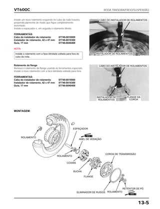 VT600C RODA TRASEIRA/FREIO/SUSPENSÃO
13-5
Instale um novo rolamento esquerdo no cubo da roda traseira,
perpendicularmente de modo que fique completamente
assentado.
Instale o espaçador e, em seguida o rolamento direito.
FERRAMENTAS:
Cabo do instalador de rolamento 07749-0010000
Instalador de rolamento, 42 x 47 mm 07746-0010300
Guia, 17 mm 07746-0040400
NOTA
Instale o rolamento com a face blindada voltada para fora do
cubo da roda.
Rolamento da flange
Remova o rolamento da flange usando as ferramentas especiais.
Instale o novo rolamento com a face blindada voltada para fora.
FERRAMENTAS:
Cabo do instalador de rolamento 07749-0010000
Instalador de rolamento, 42 x 47 mm 07746-0010300
Guia, 17 mm 07746-0040400
MONTAGEM:
ROLAMENTO
ESPAÇADOR
INSTALADOR DE
ROLAMENTOS
CABO DO INSTALADOR DE ROLAMENTOS
INSTALADOR DE ROLAMENTOS
CABO DO INSTALADOR DE ROLAMENTOS
FLANGE DA
COROA
ANEL DE VEDAÇÃO
COROA DE TRANSMISSÃO
FLANGE
BUCHA
COXINS
ROLAMENTO
RETENTOR DE PÓ
ROLAMENTOELIMINADOR DE RUÍDOS
GRAXA
GRAXA
 